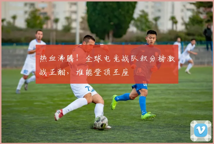 热血沸腾！全球电竞战队积分榜激战正酣，谁能登顶王座