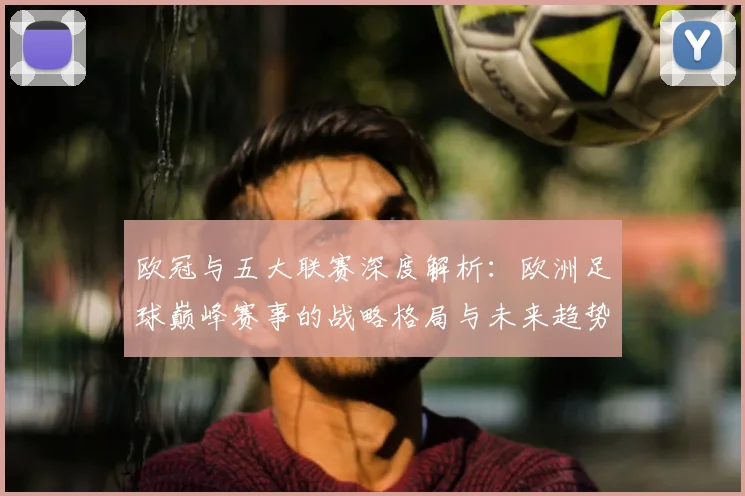 欧冠与五大联赛深度解析:欧洲足球巅峰赛事的战略格局与未来趋势