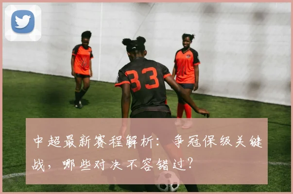 中超最新赛程解析：争冠保级关键战，哪些对决不容错过？
