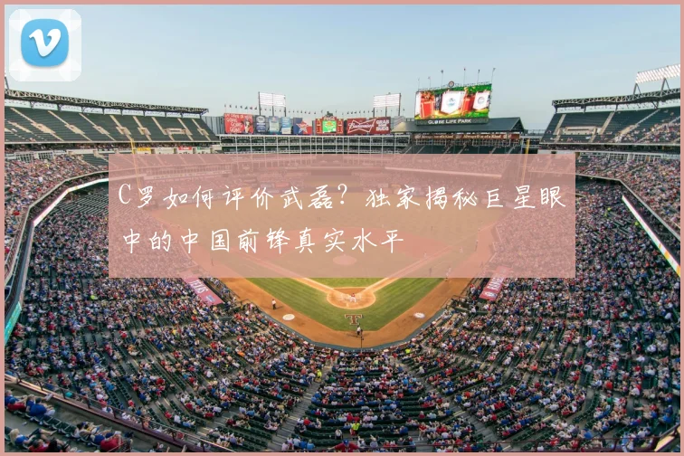C罗如何评价武磊?独家揭秘巨星眼中的中国前锋真实水平