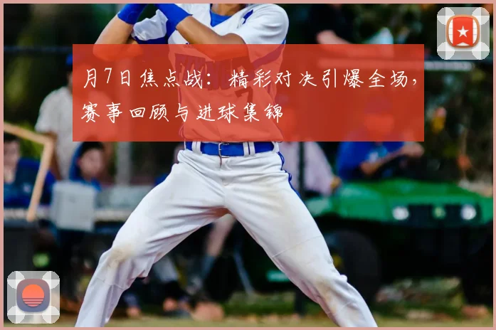 月7日焦点战：精彩对决引爆全场，赛事回顾与进球集锦