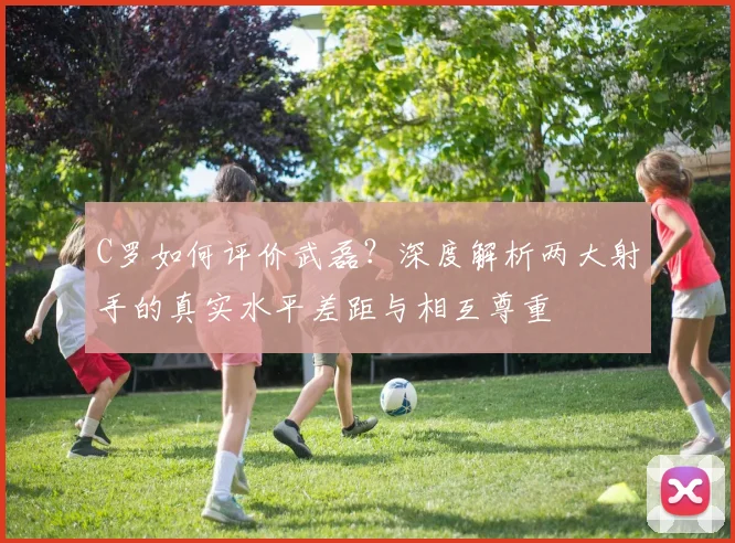 C罗如何评价武磊?深度解析两大射手的真实水平差距与相互尊重