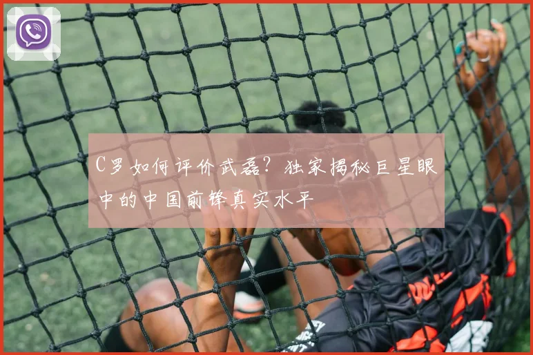 C罗如何评价武磊?独家揭秘巨星眼中的中国前锋真实水平
