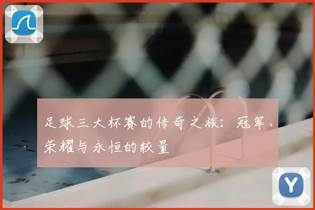 足球三大杯赛的传奇之旅:冠军、荣耀与永恒的较量