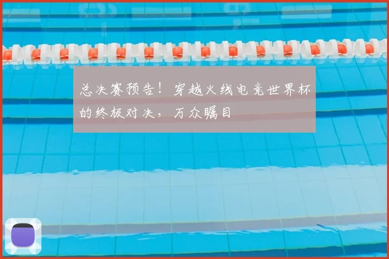 总决赛预告！穿越火线电竞世界杯的终极对决，万众瞩目