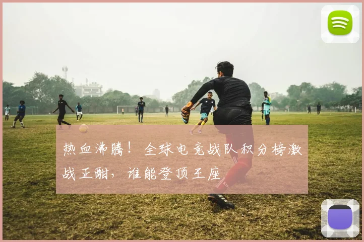 热血沸腾！全球电竞战队积分榜激战正酣，谁能登顶王座